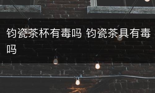 钧瓷茶杯有毒吗 钧瓷茶具有毒吗