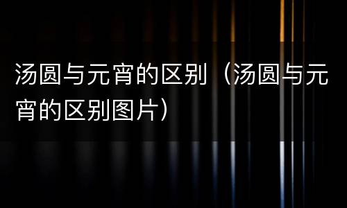 汤圆与元宵的区别（汤圆与元宵的区别图片）