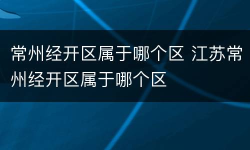 常州经开区属于哪个区 江苏常州经开区属于哪个区