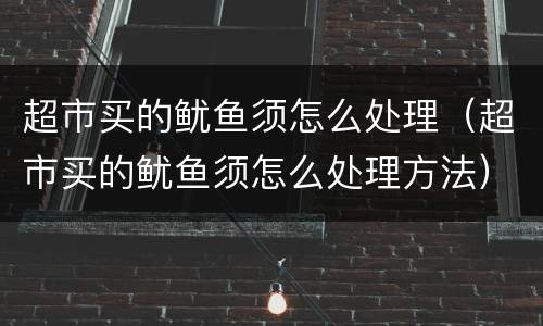 超市买的鱿鱼须怎么处理（超市买的鱿鱼须怎么处理方法）