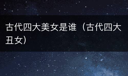 古代四大美女是谁（古代四大丑女）