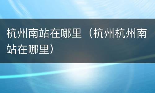杭州南站在哪里（杭州杭州南站在哪里）