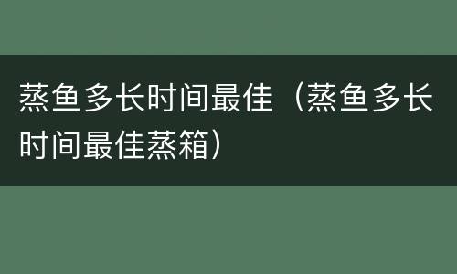 蒸鱼多长时间最佳（蒸鱼多长时间最佳蒸箱）