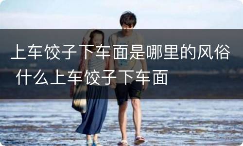 上车饺子下车面是哪里的风俗 什么上车饺子下车面