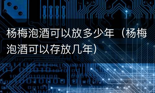 杨梅泡酒可以放多少年（杨梅泡酒可以存放几年）