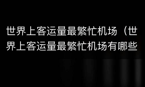 世界上客运量最繁忙机场（世界上客运量最繁忙机场有哪些）