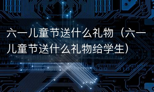 六一儿童节送什么礼物（六一儿童节送什么礼物给学生）