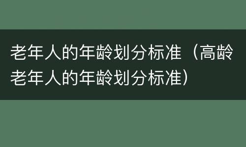 老年人的年龄划分标准（高龄老年人的年龄划分标准）