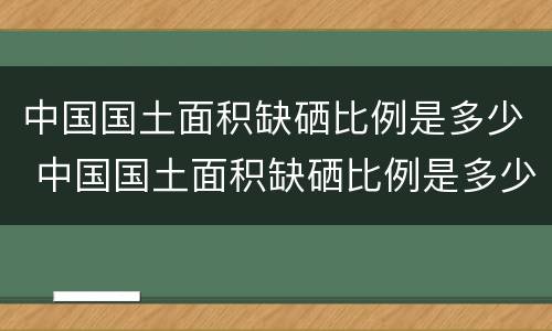 中国国土面积缺硒比例是多少 中国国土面积缺硒比例是多少啊