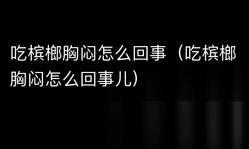 吃槟榔胸闷怎么回事（吃槟榔胸闷怎么回事儿）
