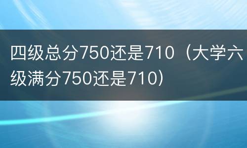 四级总分750还是710（大学六级满分750还是710）