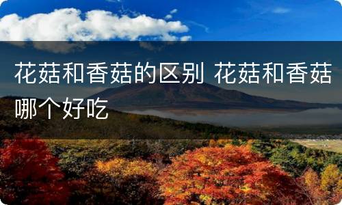 花菇和香菇的区别 花菇和香菇哪个好吃