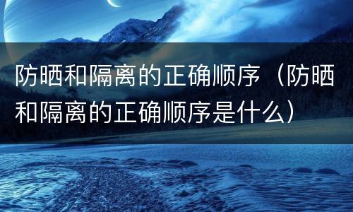 防晒和隔离的正确顺序（防晒和隔离的正确顺序是什么）