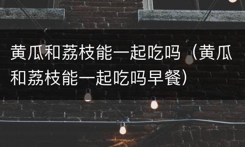 黄瓜和荔枝能一起吃吗（黄瓜和荔枝能一起吃吗早餐）