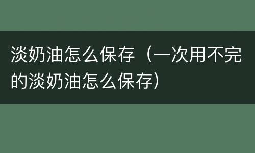 淡奶油怎么保存（一次用不完的淡奶油怎么保存）