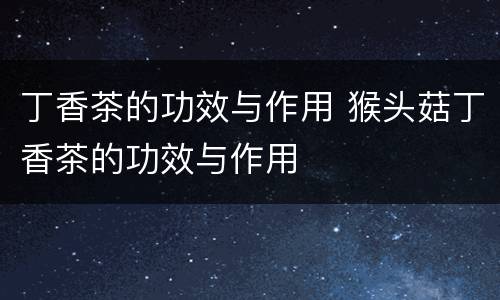 丁香茶的功效与作用 猴头菇丁香茶的功效与作用