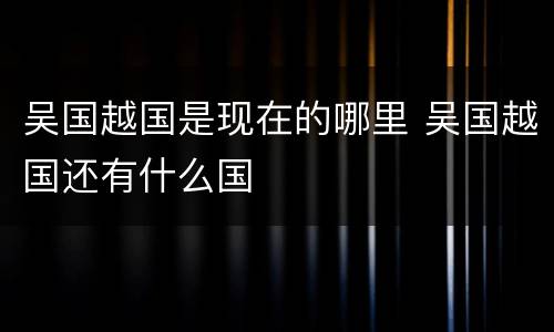 吴国越国是现在的哪里 吴国越国还有什么国