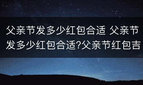 父亲节发多少红包合适 父亲节发多少红包合适?父亲节红包吉利数字含义