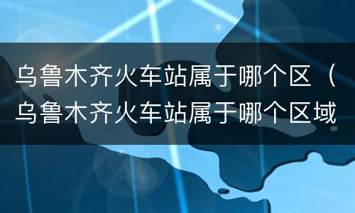乌鲁木齐火车站属于哪个区（乌鲁木齐火车站属于哪个区域）