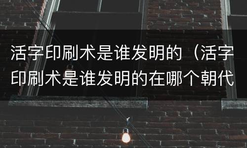 活字印刷术是谁发明的（活字印刷术是谁发明的在哪个朝代）