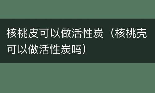 核桃皮可以做活性炭（核桃壳可以做活性炭吗）