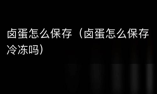 卤蛋怎么保存（卤蛋怎么保存冷冻吗）