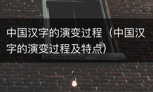 中国汉字的演变过程（中国汉字的演变过程及特点）