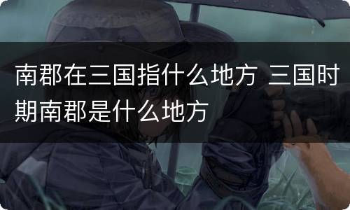 南郡在三国指什么地方 三国时期南郡是什么地方
