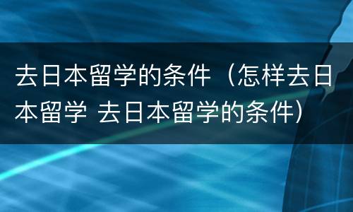 去日本留学的条件（怎样去日本留学 去日本留学的条件）