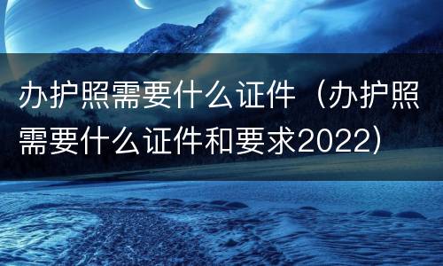 办护照需要什么证件（办护照需要什么证件和要求2022）