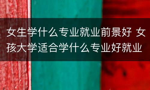 女生学什么专业就业前景好 女孩大学适合学什么专业好就业