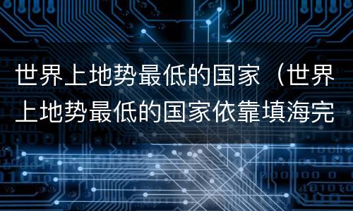 世界上地势最低的国家（世界上地势最低的国家依靠填海完成空间补充的是）