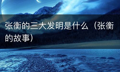 张衡的三大发明是什么（张衡的故事）