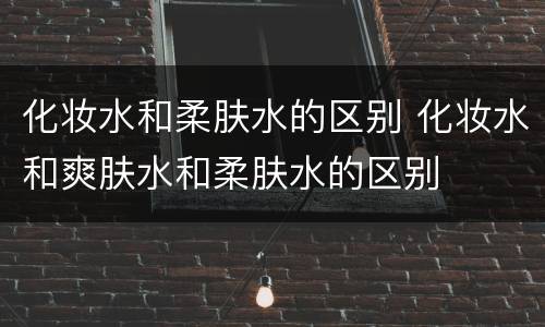 化妆水和柔肤水的区别 化妆水和爽肤水和柔肤水的区别