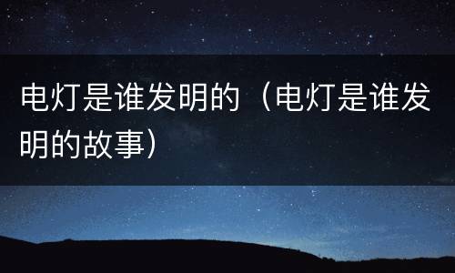 电灯是谁发明的（电灯是谁发明的故事）