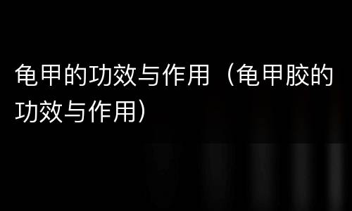 龟甲的功效与作用（龟甲胶的功效与作用）