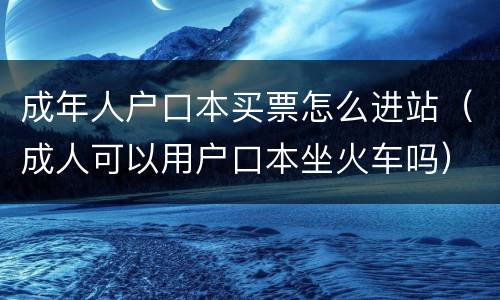 成年人户口本买票怎么进站（成人可以用户口本坐火车吗）