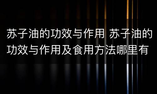 苏子油的功效与作用 苏子油的功效与作用及食用方法哪里有卖