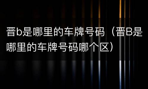 晋b是哪里的车牌号码（晋B是哪里的车牌号码哪个区）