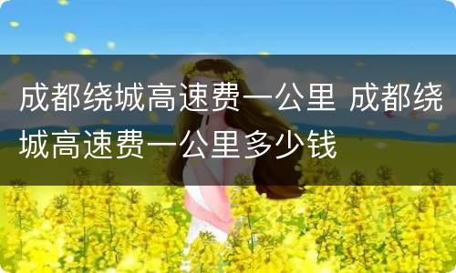 成都绕城高速费一公里 成都绕城高速费一公里多少钱