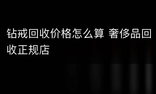钻戒回收价格怎么算 奢侈品回收正规店