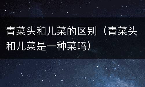 青菜头和儿菜的区别（青菜头和儿菜是一种菜吗）