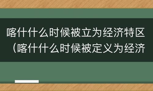 喀什什么时候被立为经济特区（喀什什么时候被定义为经济特区）