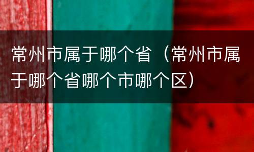 常州市属于哪个省（常州市属于哪个省哪个市哪个区）