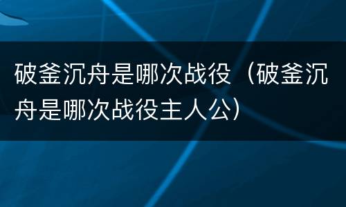 破釜沉舟是哪次战役（破釜沉舟是哪次战役主人公）