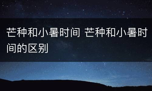 芒种和小暑时间 芒种和小暑时间的区别