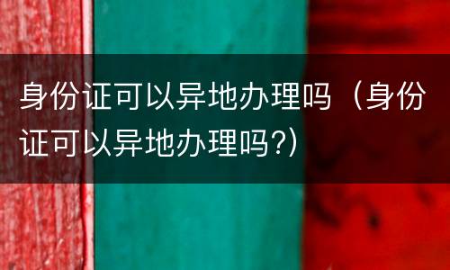 身份证可以异地办理吗（身份证可以异地办理吗?）