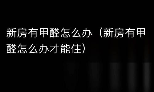 新房有甲醛怎么办（新房有甲醛怎么办才能住）