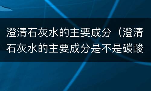 澄清石灰水的主要成分（澄清石灰水的主要成分是不是碳酸钙）
