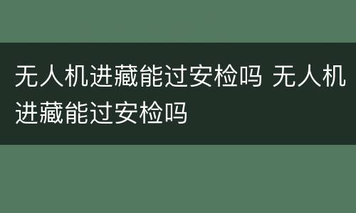 无人机进藏能过安检吗 无人机进藏能过安检吗
